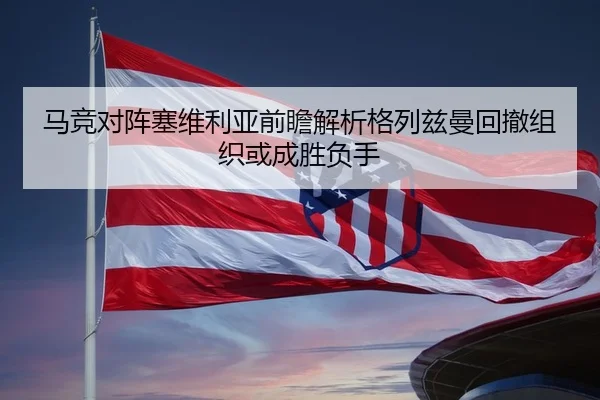 马竞对阵塞维利亚前瞻解析格列兹曼回撤组织或成胜负手