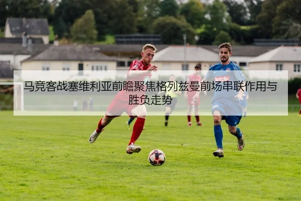 马竞客战塞维利亚前瞻聚焦格列兹曼前场串联作用与胜负走势